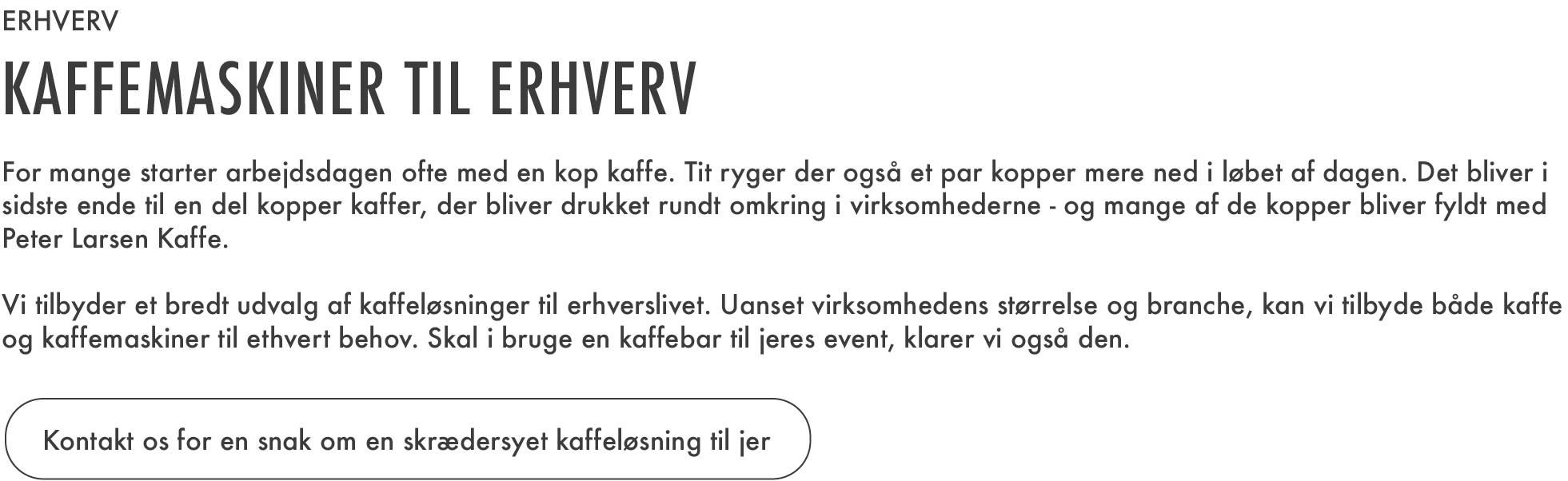 
Erhverv
Kaffemaskiner til erhverv 
For mange starter arbejdsdagen ofte med en kop kaffe. Tit ryger der også et par kopper mere ned i løbet af dagen. Det bliver i sidste ende til en del kopper kaffe, der bliver drukket rundt omkring i virksomhederne – og mange af de kopper bliver fyldt med Peter Larsen Kaffe. 

Vi tilbyder et bredt udvalg af kaffeløsninger til erhvervslivet. Uanset virksomhedens størrelse og branche, kan vi tilbyde både kaffe og kaffemaskiner til ethvert behov. Skal I bruge en kaffebar til jeres event, klarer vi også den. 

Kontakt os for en snak om en skræddersyet kaffeløsning til jer.